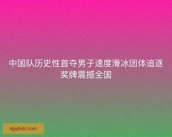 中国队历史性首夺男子速度滑冰团体追逐奖牌震撼全国