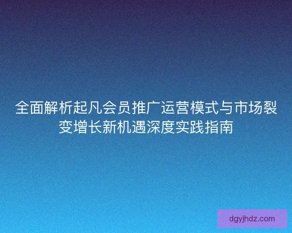 全面解析起凡会员推广运营模式与市场裂变增长新机遇深度实践指南