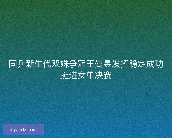 国乒新生代双姝争冠王曼昱发挥稳定成功挺进女单决赛