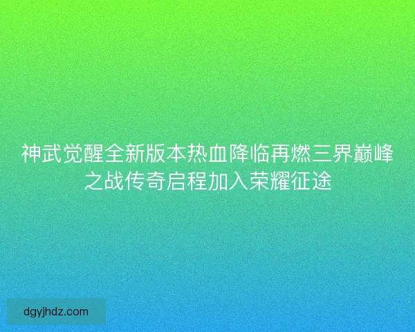神武觉醒全新版本热血降临再燃三界巅峰之战传奇启程加入荣耀征途