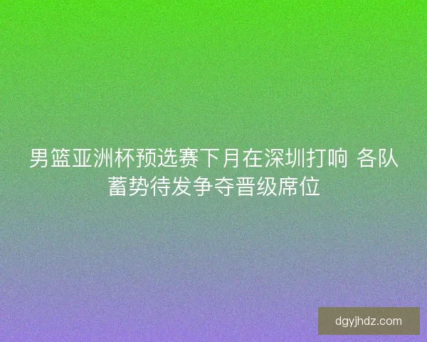 男篮亚洲杯预选赛下月在深圳打响 各队蓄势待发争夺晋级席位